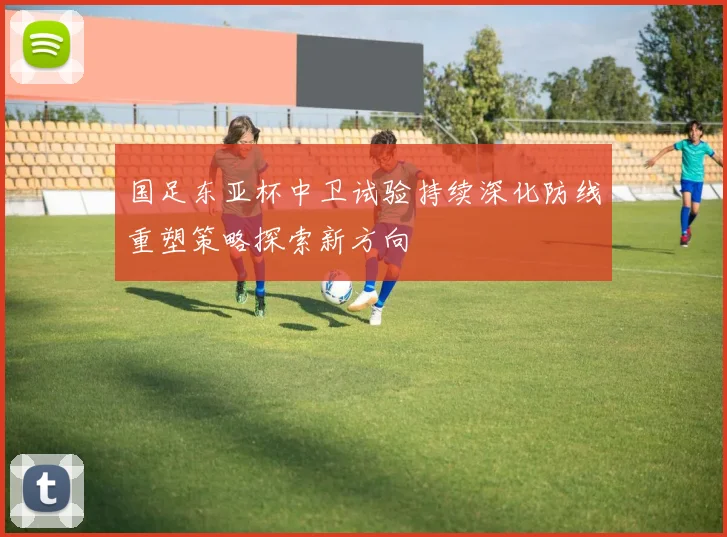 国足东亚杯中卫试验持续深化防线重塑策略探索新方向