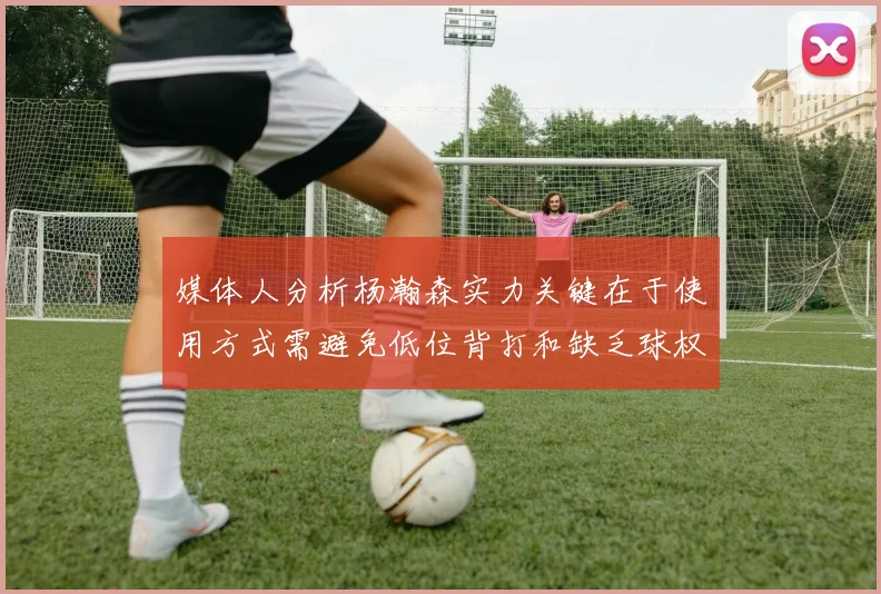 媒体人分析杨瀚森实力关键在于使用方式需避免低位背打和缺乏球权