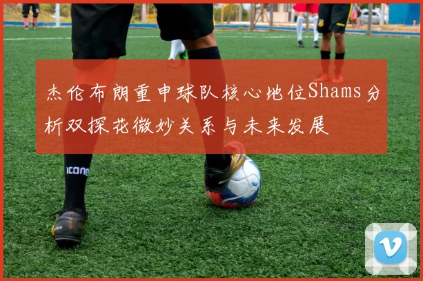 杰伦布朗重申球队核心地位Shams分析双探花微妙关系与未来发展