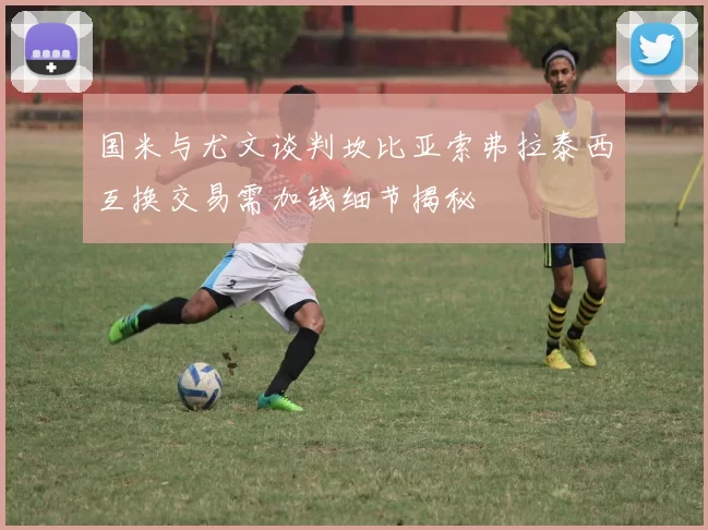 国米与尤文谈判坎比亚索弗拉泰西互换交易需加钱细节揭秘