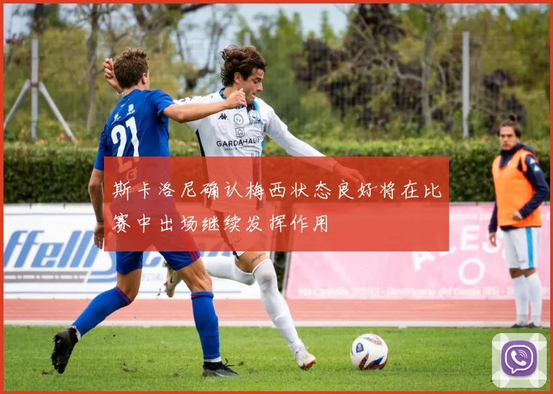 斯卡洛尼确认梅西状态良好将在比赛中出场继续发挥作用