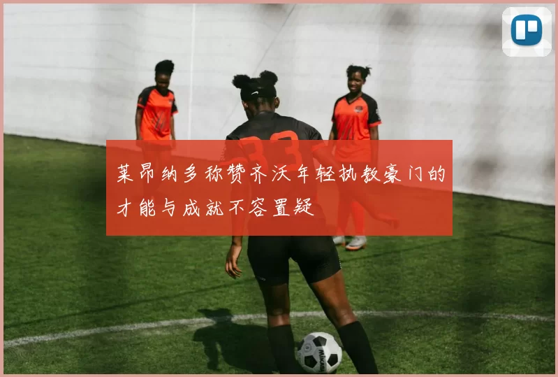 莱昂纳多称赞齐沃年轻执教豪门的才能与成就不容置疑