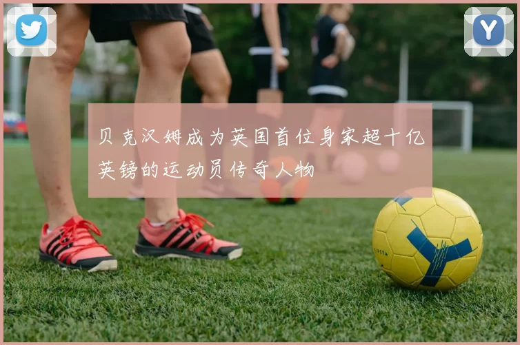 贝克汉姆成为英国首位身家超十亿英镑的运动员传奇人物