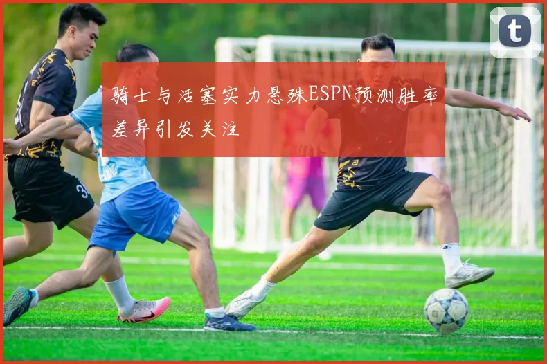 骑士与活塞实力悬殊ESPN预测胜率差异引发关注