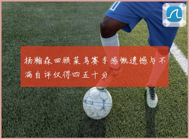 杨瀚森回顾菜鸟赛季感慨遗憾与不满自评仅得四五十分