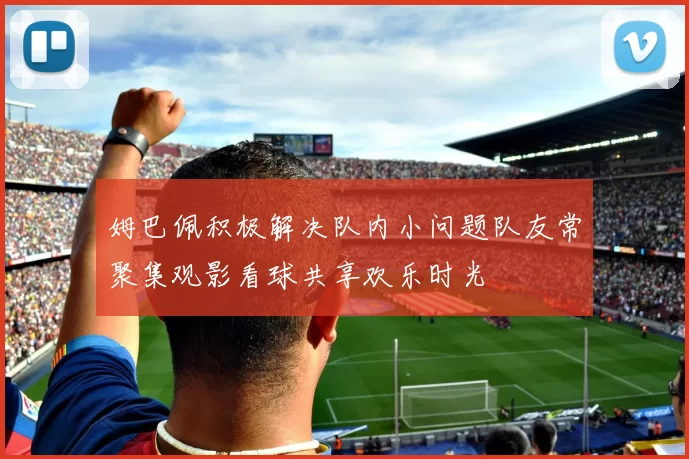 姆巴佩积极解决队内小问题队友常聚集观影看球共享欢乐时光