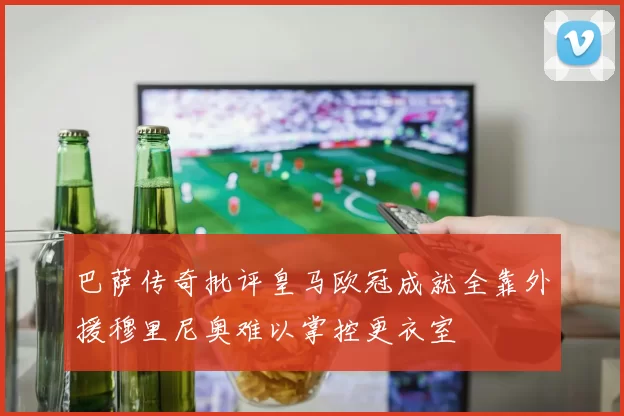 巴萨传奇批评皇马欧冠成就全靠外援穆里尼奥难以掌控更衣室