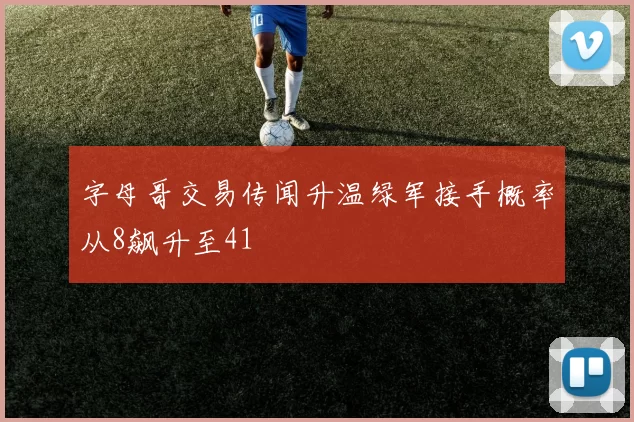 字母哥交易传闻升温绿军接手概率从8飙升至41
