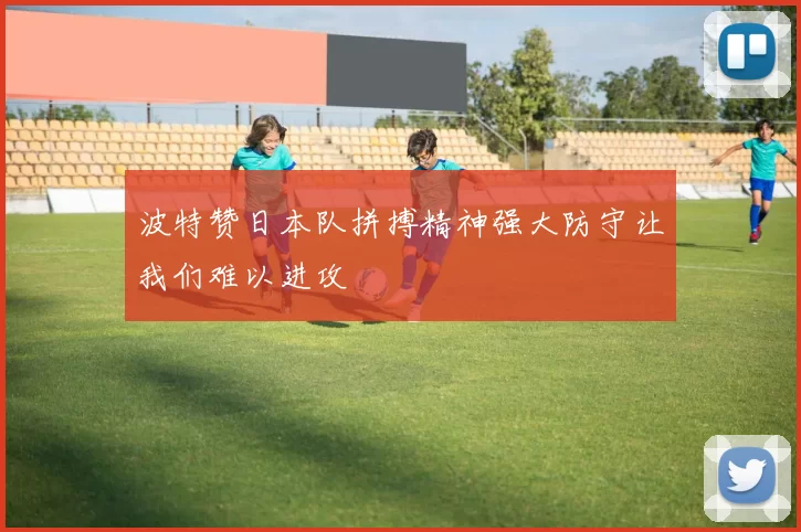 波特赞日本队拼搏精神强大防守让我们难以进攻