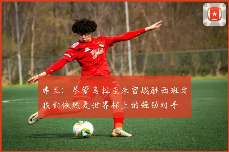 弗兰：尽管乌拉圭未曾战胜西班牙我们依然是世界杯上的强劲对手