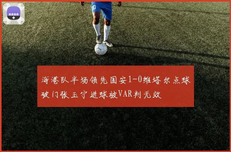 海港队半场领先国安1-0维塔尔点球破门张玉宁进球被VAR判无效