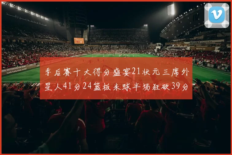 季后赛十大得分盛宴21状元三席外星人41分24篮板米球半场狂砍39分