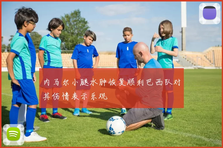 内马尔小腿水肿恢复顺利巴西队对其伤情表示乐观