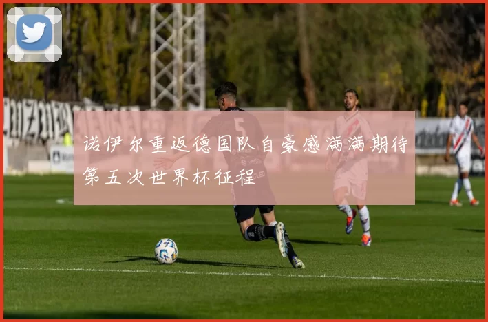 诺伊尔重返德国队自豪感满满期待第五次世界杯征程