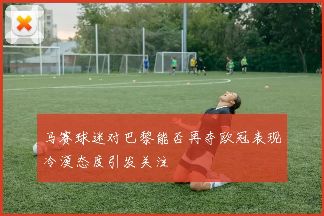 马赛球迷对巴黎能否再夺欧冠表现冷漠态度引发关注