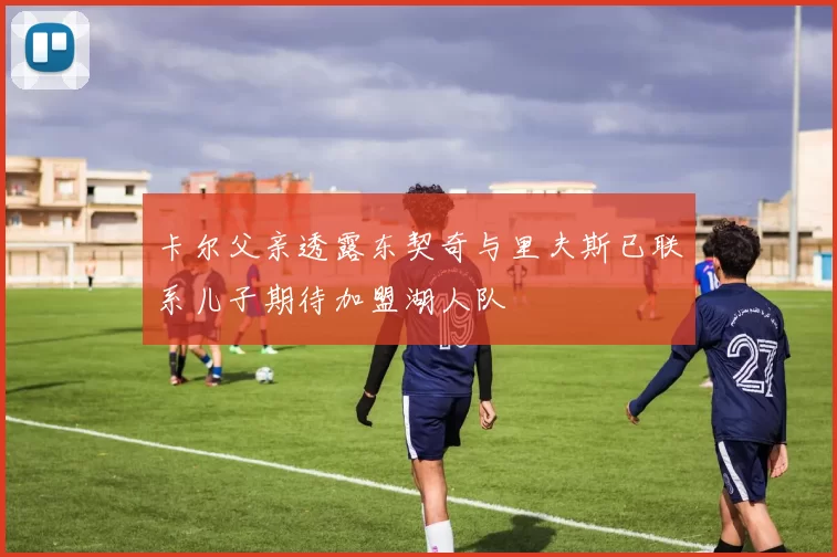 卡尔父亲透露东契奇与里夫斯已联系儿子期待加盟湖人队
