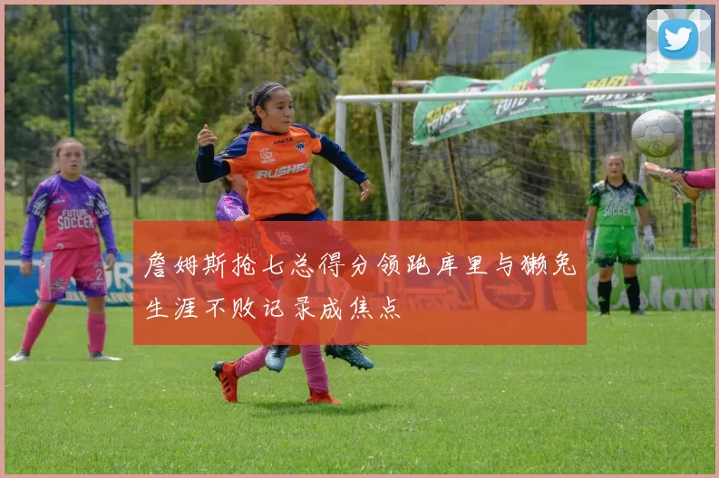 詹姆斯抢七总得分领跑库里与獭兔生涯不败记录成焦点