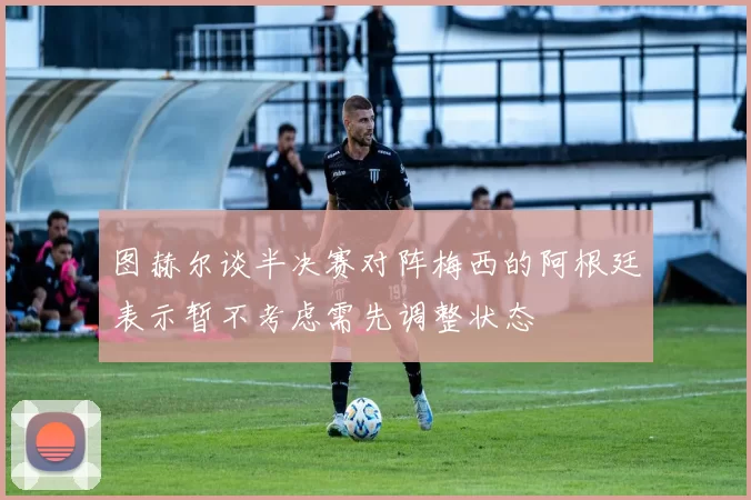 图赫尔谈半决赛对阵梅西的阿根廷表示暂不考虑需先调整状态